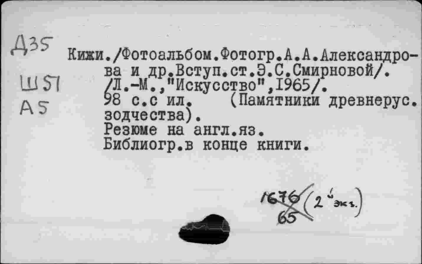 ﻿ш si
AS
Кижи./Фотоальб ом.Фотогр. А. А.Александре ва и др.Вступ.ст.Э.С.Смирновой/. /Л.-М.,"Искусство",1965/.
98 с.с ил. (Памятники древнерус зодчества).
Резюме на англ.яз.
Библиогр.в конце книги.